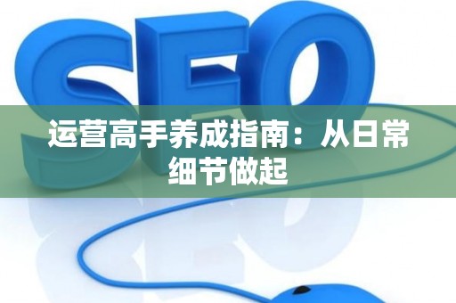 运营高手养成指南：从日常细节做起
